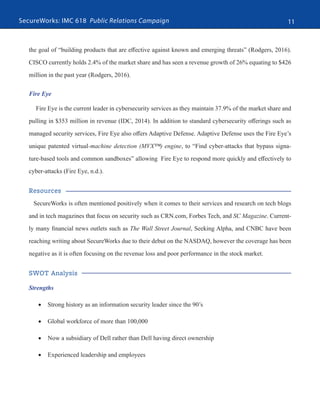 SecureWorks: IMC 618 Public Relations Campaign 11
the goal of “building products that are effective against known and emerging threats” (Rodgers, 2016).
CISCO currently holds 2.4% of the market share and has seen a revenue growth of 26% equating to $426
million in the past year (Rodgers, 2016).
Fire Eye
Fire Eye is the current leader in cybersecurity services as they maintain 37.9% of the market share and
pulling in $353 million in revenue (IDC, 2014). In addition to standard cybersecurity offerings such as
managed security services, Fire Eye also offers Adaptive Defense. Adaptive Defense uses the Fire Eye’s
unique patented virtual-machine detection (MVX™) engine, to “Find cyber-attacks that bypass signa-
ture-based tools and common sandboxes” allowing Fire Eye to respond more quickly and effectively to
cyber-attacks (Fire Eye, n.d.).
Resources
SecureWorks is often mentioned positively when it comes to their services and research on tech blogs
and in tech magazines that focus on security such as CRN.com, Forbes Tech, and SC Magazine. Current-
ly many financial news outlets such as The Wall Street Journal, Seeking Alpha, and CNBC have been
reaching writing about SecureWorks due to their debut on the NASDAQ, however the coverage has been
negative as it is often focusing on the revenue loss and poor performance in the stock market.
SWOT Analysis
Strengths
•	 Strong history as an information security leader since the 90’s
•	 Global workforce of more than 100,000
•	 Now a subsidiary of Dell rather than Dell having direct ownership
•	 Experienced leadership and employees
 