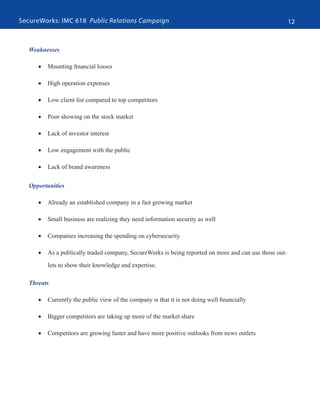 SecureWorks: IMC 618 Public Relations Campaign 12
Weaknesses
•	 Mounting financial losses
•	 High operation expenses
•	 Low client list compared to top competitors
•	 Poor showing on the stock market
•	 Lack of investor interest
•	 Low engagement with the public
•	 Lack of brand awareness
Opportunities
•	 Already an established company in a fast growing market
•	 Small business are realizing they need information security as well
•	 Companies increasing the spending on cybersecurity
•	 As a publically traded company, SecureWorks is being reported on more and can use those out-
lets to show their knowledge and expertise.
Threats
•	 Currently the public view of the company is that it is not doing well financially
•	 Bigger competitors are taking up more of the market share
•	 Competitors are growing faster and have more positive outlooks from news outlets
 