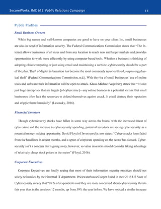 SecureWorks: IMC 618 Public Relations Campaign 13
Public Profiles
Small Business Owners
While big names and well-known companies are good to have on your client list, small businesses
are also in need of information security. The Federal Communications Commission states that “The In-
ternet allows businesses of all sizes and from any location to reach new and larger markets and provides
opportunities to work more efficiently by using computer-based tools. Whether a business is thinking of
adopting cloud computing or just using email and maintaining a website, cybersecurity should be a part
of the plan. Theft of digital information has become the most commonly reported fraud, surpassing phys-
ical theft” (Federal Communications Commission, n.d.). With the rise of small businesses’ use of online
tools and software their information will be open to attack. Klaus-Michael Vogelberg states that “It’s not
just huge enterprises that are targets [of cybercrime]—any online business is a potential victim. But small
businesses often lack the resources to defend themselves against attack. It could destroy their reputation
and cripple them financially” (Lesonsky, 2016).
Financial Investors
Though cybersecurity stocks have fallen in some way across the board, with the increased threat of
cybercrime and the increase in cybersecurity spending, potential investors are seeing cybersecurity as a
potential money making opportunity. David Floyd of Investopedia.com states: “Cyber-attacks have faded
from the headlines in recent months, and a spree of corporate spending on the sector has slowed. Cyber-
security isn’t a concern that’s going away, however, so value investors should consider taking advantage
of relatively cheap stock prices in the sector” (Floyd, 2016).
Corporate Executives
Coporate Executives are finally seeing that most of their information security practices should not
solely be handled by their internal IT department. PricewaterhouseCooper found in their 2015 US State of
Cybersecurity survey that “76 % of respondents said they are more concerned about cybersecurity threats
this year than in the previous 12 months, up from 59% the year before. We have noticed a similar increase
 