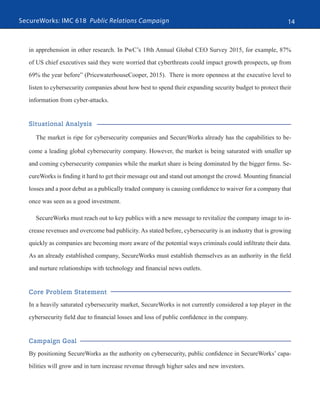 SecureWorks: IMC 618 Public Relations Campaign 14
in apprehension in other research. In PwC’s 18th Annual Global CEO Survey 2015, for example, 87%
of US chief executives said they were worried that cyberthreats could impact growth prospects, up from
69% the year before” (PricewaterhouseCooper, 2015). There is more openness at the executive level to
listen to cybersecurity companies about how best to spend their expanding security budget to protect their
information from cyber-attacks.
Situational Analysis
The market is ripe for cybersecurity companies and SecureWorks already has the capabilities to be-
come a leading global cybersecurity company. However, the market is being saturated with smaller up
and coming cybersecurity companies while the market share is being dominated by the bigger firms. Se-
cureWorks is finding it hard to get their message out and stand out amongst the crowd. Mounting financial
losses and a poor debut as a publically traded company is causing confidence to waiver for a company that
once was seen as a good investment.
SecureWorks must reach out to key publics with a new message to revitalize the company image to in-
crease revenues and overcome bad publicity. As stated before, cybersecurity is an industry that is growing
quickly as companies are becoming more aware of the potential ways criminals could infiltrate their data.
As an already established company, SecureWorks must establish themselves as an authority in the field
and nurture relationships with technology and financial news outlets.
Core Problem Statement
In a heavily saturated cybersecurity market, SecureWorks is not currently considered a top player in the
cybersecurity field due to financial losses and loss of public confidence in the company.
Campaign Goal
By positioning SecureWorks as the authority on cybersecurity, public confidence in SecureWorks’ capa-
bilities will grow and in turn increase revenue through higher sales and new investors.
 