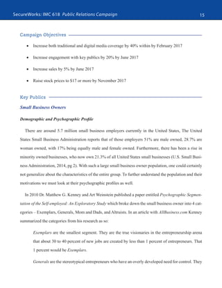 SecureWorks: IMC 618 Public Relations Campaign 15
Campaign Objectives
•	 Increase both traditional and digital media coverage by 40% within by February 2017
•	 Increase engagement with key publics by 20% by June 2017
•	 Increase sales by 5% by June 2017
•	 Raise stock prices to $17 or more by November 2017
Key Publics
Small Business Owners
Demographic and Psychographic Profile
There are around 5.7 million small business employers currently in the United States, The United
States Small Business Administration reports that of those employers 51% are male owned, 28.7% are
woman owned, with 17% being equally male and female owned. Furthermore, there has been a rise in
minority owned businesses, who now own 21.3% of all United States small businesses (U.S. Small Busi-
ness Administration, 2014, pg 2). With such a large small business owner population, one could certainly
not generalize about the characteristics of the entire group. To further understand the population and their
motivations we must look at their psychographic profiles as well.
In 2010 Dr. Matthew G. Kenney and Art Weinstein published a paper entitled Psychographic Segmen-
tation of the Self-employed: An Exploratory Study which broke down the small business owner into 4 cat-
egories – Exemplars, Generals, Mom and Dads, and Altruists. In an article with AllBusiness.com Kenney
summarized the categories from his research as so:
Exemplars are the smallest segment. They are the true visionaries in the entrepreneurship arena
that about 30 to 40 percent of new jobs are created by less than 1 percent of entrepreneurs. That
1 percent would be Exemplars.
Generals are the stereotypical entrepreneurs who have an overly developed need for control. They
 