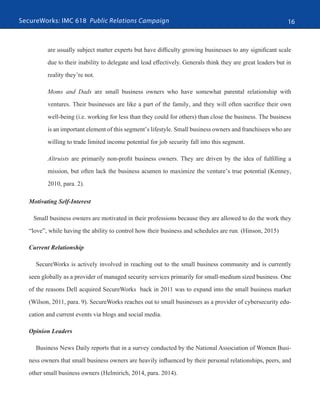 SecureWorks: IMC 618 Public Relations Campaign 16
are usually subject matter experts but have difficulty growing businesses to any significant scale
due to their inability to delegate and lead effectively. Generals think they are great leaders but in
reality they’re not.
Moms and Dads are small business owners who have somewhat parental relationship with
ventures. Their businesses are like a part of the family, and they will often sacrifice their own
well-being (i.e. working for less than they could for others) than close the business. The business
is an important element of this segment’s lifestyle. Small business owners and franchisees who are
willing to trade limited income potential for job security fall into this segment.
Altruists are primarily non-profit business owners. They are driven by the idea of fulfilling a
mission, but often lack the business acumen to maximize the venture’s true potential (Kenney,
2010, para. 2).
Motivating Self-Interest
Small business owners are motivated in their professions because they are allowed to do the work they
“love”, while having the ability to control how their business and schedules are run. (Hinson, 2015)
Current Relationship	
SecureWorks is actively involved in reaching out to the small business community and is currently
seen globally as a provider of managed security services primarily for small-medium sized business. One
of the reasons Dell acquired SecureWorks back in 2011 was to expand into the small business market
(Wilson, 2011, para. 9). SecureWorks reaches out to small businesses as a provider of cybersecurity edu-
cation and current events via blogs and social media.
Opinion Leaders
Business News Daily reports that in a survey conducted by the National Association of Women Busi-
ness owners that small business owners are heavily influenced by their personal relationships, peers, and
other small business owners (Helmirich, 2014, para. 2014).
 