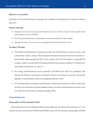 SecureWorks: IMC 618 Public Relations Campaign 17
Objectives to Accomplish
Reaching out to the small business community will contribute to the proposed 5% increase in sales by
July 2017.
Primary Messages
•	 Managed security services protect the business you have worked so hard to create and the client
relationships you have nurtured.
•	 The threat of small business cyberattacks is real and should not be taken lightly.
•	 Managed security services save your company from potential monetary losses.
Secondary Messages
•	 The Federal Communications Commission advises that small business of every size have some
cybersecurity in place, stating “Theft of digital information has become the most commonly re-
ported fraud, surpassing physical theft. Every business that uses the Internet is responsible for
creating a culture of security that will enhance business and consumer confidence” (Federal Com-
munications Commission, n.d., para. 1).
•	 On average, small businesses can face upwards of $55,000 in the wake of a cyberattack. This
includes the hiring of cybersecurity consultants, lawyers, lost business, downtime, and security
upgrades to prevent further attacks from happening (Brooks, 2015).
•	 43% of cyberattacks are aimed at small businesses. Attacks like ransomware, where a cybercrimi-
nal steals your information and then demands money in to return said information, are also on the
rise within the small business community (Sophy, 2016).
Financial Investors
Demographic and Psychographic Profile
The median age of investors holding taxable accounts (those not associated with retirement) is 51. 41%
of those investors earn between $50,000 and $100,000 a year with 42% having a college degree (FINRA
 