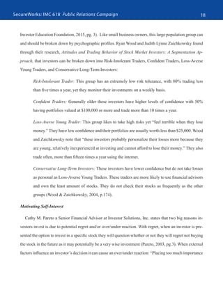 SecureWorks: IMC 618 Public Relations Campaign 18
Investor Education Foundation, 2015, pg. 3). Like small business owners, this large population group can
and should be broken down by psychographic profiles. Ryan Wood and Judith Lynne Zaichkowsky found
through their research, Attitudes and Trading Behavior of Stock Market Investors: A Segmentation Ap-
proach, that investors can be broken down into Risk-Intolerant Traders, Confident Traders, Loss-Averse
Young Traders, and Conservative Long-Term Investors:
Risk-Intolerant Trader: This group has an extremely low risk tolerance, with 80% trading less
than five times a year, yet they monitor their investments on a weekly basis.
Confident Traders: Generally older these investors have higher levels of confidence with 50%
having portfolios valued at $100,000 or more and trade more than 10 times a year.
Loss-Averse Young Trader: This group likes to take high risks yet “feel terrible when they lose
money.” They have low confidence and their portfolios are usually worth less than $25,000. Wood
and Zaichkowsky note that “these investors probably personalize their losses more because they
are young, relatively inexperienced at investing and cannot afford to lose their money.” They also
trade often, more than fifteen times a year using the internet.
Conservative Long-Term Investors: These investors have lower confidence but do not take losses
as personal as Loss-Averse Young Traders. These traders are more likely to use financial advisors
and own the least amount of stocks. They do not check their stocks as frequently as the other
groups (Wood & Zaichkowsky, 2004, p.174).
Motivating Self-Interest
Cathy M. Pareto a Senior Financial Advisor at Investor Solutions, Inc. states that two big reasons in-
vestors invest is due to potential regret and/or over/under reaction. With regret, when an investor is pre-
sented the option to invest in a specific stock they will question whether or not they will regret not buying
the stock in the future as it may potentially be a very wise investment (Pareto, 2003, pg.3). When external
factors influence an investor’s decision it can cause an over/under reaction: “Placing too much importance
 
