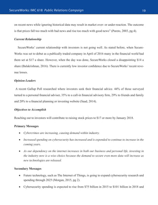SecureWorks: IMC 618 Public Relations Campaign 19
on recent news while ignoring historical data may result in market over- or under-reaction. The outcome
is that prices fall too much with bad news and rise too much with good news” (Pareto, 2003, pg.4).
Current Relationship
SecureWorks’ current relationship with investors is not going well. As stated before, when Secure-
Works was set to debut as a publically traded company in April of 2016 many in the financial world had
them set at $17 a share. However, when the day was done, SecureWorks closed a disappointing $14 a
share (Balakrishnan, 2016). There is currently low investor confidence due to SecureWorks’ recent reve-
nue losses.
Opinion Leaders
A recent Gallup Poll researched where investors seek their financial advice. 44% of those surveyed
turned to a personal financial adviser, 35% to a call-in financial advisory firm, 29% to friends and family
and 20% to a financial planning or investing website (Saad, 2014).
Objectives to Accomplish
Reaching out to investors will contribute to raising stock prices to $17 or more by January 2018.
Primary Messages
•	 Cybercrimes are increasing, causing demand within industry.
•	 Increased spending on cybersecurity has increased and is expended to continue to increase in the
coming years.
•	 As our dependency on the internet increases in both our business and personal life, investing in
the industry now is a wise choice because the demand to secure even more data will increase as
new technologies are released.
Secondary Messages
•	 Future technology, such as The Internet of Things, is going to expand cybersecurity research and
spending through 2025 (Morgan, 2015, pg 2).
•	 Cybersecurity spending is expected to rise from $75 billion in 2015 to $101 billion in 2018 and
 