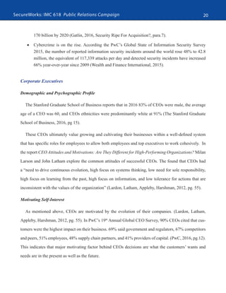 SecureWorks: IMC 618 Public Relations Campaign 20
170 billion by 2020 (Gatlin, 2016, Security Ripe For Acquisition?, para.7).
•	 Cybercrime is on the rise. According the PwC’s Global State of Information Security Survey
2015, the number of reported information security incidents around the world rose 48% to 42.8
million, the equivalent of 117,339 attacks per day and detected security incidents have increased
66% year-over-year since 2009 (Wealth and Finance International, 2015).
Corporate Executives
Demographic and Psychographic Profile
The Stanford Graduate School of Business reports that in 2016 83% of CEOs were male, the average
age of a CEO was 60, and CEOs ethnicities were predominantly white at 91% (The Stanford Graduate
School of Business, 2016, pg 15).
These CEOs ultimately value growing and cultivating their businesses within a well-defined system
that has specific roles for employees to allow both employees and top executives to work cohesively. In
the report CEO Attitudes and Motivations: Are They Different for High-Performing Organizations? Milan
Larson and John Latham explore the common attitudes of successful CEOs. The found that CEOs had
a “need to drive continuous evolution, high focus on systems thinking, low need for sole responsibility,
high focus on learning from the past, high focus on information, and low tolerance for actions that are
inconsistent with the values of the organization” (Lardon, Latham, Appleby, Harshman, 2012, pg. 55).
Motivating Self-Interest
As mentioned above, CEOs are motivated by the evolution of their companies. (Lardon, Latham,
Appleby, Harshman, 2012, pg. 55). In PwC’s 19th
Annual Global CEO Survey, 90% CEOs cited that cus-
tomers were the highest impact on their business. 69% said government and regulators, 67% competitors
and peers, 51% employees, 48% supply chain partners, and 41% providers of capital. (PwC, 2016, pg.12).
This indicates that major motivating factor behind CEOs decisions are what the customers’ wants and
needs are in the present as well as the future.
 