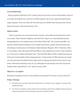 SecureWorks: IMC 618 Public Relations Campaign 21
Current Relationship
Being acquired by Dell back in 2011 certainly made more executives aware of SecureWorks. However
as of today SecureWorks has a client list of 4,200 companies with no case studies provided featuring
larger companies. Their rivals Palto Alto Networks boast over 20,000 clients featuring clients like the
Heinz Endowments. (Palo Alto Networks, n.d b).
Opinion Leaders
CEOs are generally seen as the opinion leaders, but they can be influenced by third parties such as
news outlets. Atlantic Business Magazine states that CEOs “digest” news and information primary
through digital news sites and print such as The Globe & Mail, CBC, The Economist and BBC. Fur-
thermore Atlantic Business Magazine review includes trade reports, journals, personal research and
networking as trusted sources of information (Atlantic Business Magazine, 2015). Futhermore, fellow
C-Level leaders, such as the rising Cheif Risk Offiicer, can be influential over other C-Suite memebers
as it is their job to evaluate and maintain risks: "The Chief Risk Officer (CRO) is rapidly becoming one
of the most crucial members of the management team. A rising number of CROs and numerous regula-
tory risks associated with global business reflect just how important the position has become for com-
panies. Information technology issues are very challenging for risk managers and vastly increase the
breadth of their responsibilities" (N.C. State University, 2005).
Objectives to Accomplish
Reaching out corporate executives will contribute to the proposed 5% increase in sales by July 2017.
Primary Messages
•	 Protecting your customer and client information is essential to your company’s customer rela-
tionship and trust.
•	 It is time to reevaluate current cybersecurity operations and increase budgets because past pro-
cedure and operations do not hold up to present and future threats
 