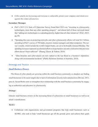 SecureWorks: IMC 618 Public Relations Campaign 22
•	 Cyber-attacks are increasing and everyone is vulnerable, protect your company and clients now
against the crimes of tomorrow.
Secondary Messages
•	 PwC’s 2015 U.S. State of Cybercrime Survey found that CEO’s are “investing in cybersecurity
technologies, more than any other spending category” and almost half of those surveyed stated
that “adding new technologies is a spending priority, higher than all other initiatives” (PwC, 2015,
pg.10).
•	 “Spending this year on protecting networks and other cybersecurity efforts will total $4.1 billion,
according to PwC’s survey of 758 banks, insurers, money managers and other companies. The sur-
vey’s results, which include the world’s largest banks, are set to be broadly released Monday. The
spending increases represent accelerated efforts to keep hackers out and a realization that previous
efforts haven’t been sufficient” (Huang, Glazer, & Yadron, 2014)
•	 “Data breaches and cyber-attacks are now ranked as the top threat to a business’s reputation,
along with environmental incidents” (Public Relations Institute of Australia, 2014).
Strategy and Tactics
Small Business Owners
The threat of cyber-attacks are growing within the small business community as attackers are finding
small businesses to be easier targets due to lack of information security tools and practices (Devine, 2013,
para.4). SecureWorks aims to strengthen their relationship with the small business community by engag-
ing as authorities and educators in cybersecurity.
Strategy:
Educate small business owners on the increasing threat of cybercrime on small businesses as well as an
attack’s ramifications.
Tactics:
•	 Collaborate with organizations and government programs that help small businesses such as
SCORE, who seek to help “small businesses get off the ground, grow and achieve their goals
 