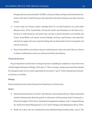 SecureWorks: IMC 618 Public Relations Campaign 23
through education and mentorship” (SCORE, n.d) by providing workshops and informational ma-
terials on the state of small businesses and cybercrime and actions businesses can take to prevent
attacks.
•	 A recent study by Constant Contact concluded that 81% of small businesses use social media
(Brynley-Jones, 2016). SecureWorks will provide articles and information on the threat of cy-
bercrime to small businesses and actions they can take to protect themselves on Facebook and
Twitter. SecureWorks will monitor relevant hashtags involving small business and cybercrime
and actively engage with users using the hashtags that are determined to be the most popular and
relevant at the time.
•	 Present and exhibit at conventions aimed at small businesses such as the Small Business Summit
to educate small business owners on cybersecurity threats and solutions.
Financial Investors
The growing threat of cybercrime is causing an increase of spending by companies to secure their most
valuable digital information. (Morgan, 2016, para. 3). This is causing a steady present and future demand
for managed security services and an opportunity for investors to “get in” before demand (and stock pric-
es) increase even further.
Strategy:
Inform potential investors about the growth and importance of cybersecurity.
Tactics:
•	 Send educational material to investor’s top influencer- their financial advisors. Eblasts and printed
materials featuring facts about the growth of cybercrime and the growing trend of increased cy-
bersecurity budgets will be sent to top financial management companies such as Vanguard Group
Inc, Pacific Investment Management Co. LLC and J.P. Morgan Asset Management (Pavia, 2015).
•	 Reach out to those who are considered the most influential financial media outlets, such as The
 