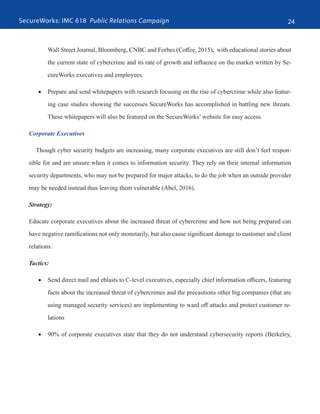 SecureWorks: IMC 618 Public Relations Campaign 24
Wall Street Journal, Bloomberg, CNBC and Forbes (Coffee, 2015), with educational stories about
the current state of cybercrime and its rate of growth and influence on the market written by Se-
cureWorks executives and employees.
•	 Prepare and send whitepapers with research focusing on the rise of cybercrime while also featur-
ing case studies showing the successes SecureWorks has accomplished in battling new threats.
These whitepapers will also be featured on the SecureWorks’ website for easy access.
Corporate Executives
Though cyber security budgets are increasing, many corporate executives are still don’t feel respon-
sible for and are unsure when it comes to information security. They rely on their internal information
security departments, who may not be prepared for major attacks, to do the job when an outside provider
may be needed instead thus leaving them vulnerable (Abel, 2016).
Strategy:
Educate corporate executives about the increased threat of cybercrime and how not being prepared can
have negative ramifications not only monetarily, but also cause significant damage to customer and client
relations.
Tactics:
•	 Send direct mail and eblasts to C-level executives, especially chief information officers, featuring
facts about the increased threat of cybercrimes and the precautions other big companies (that are
using managed security services) are implementing to ward off attacks and protect customer re-
lations
•	 90% of corporate executives state that they do not understand cybersecurity reports (Berkeley,
 