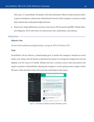 SecureWorks: IMC 618 Public Relations Campaign 25
2016, para. 2). SecureWorks will partner with chief information officers to help construct online/
in person introductory cybersecurity informational sessions to their company’s executives to help
better educate those making the budget decisions.
•	 Reach out to online publications executives trust such as The Economist and BBC (Atlantic Busi-
ness Magazine, 2015) with stories on cybersecurity risks, ramifications, and solutions.
Evaluation
Objective One
Increase both traditional and digital media coverage by 40% by February 2017.
Tools
SecureWorks will use Mention, a brand tracking tool, to monitor the company’s mentions on social
media, news, blogs, and web forums to determine the amount of coverage the company has received
digitally over the course of 9 months. Mention also has a sentiment analysis that sorts positive and
negative mentions of SecureWorks, allowing the company to see the greater positive impact of their
PR tactics while also discovering what areas they could improve their tactics.
Figure 1. Screenshot of Mention software (Weinberg, 2016).
 