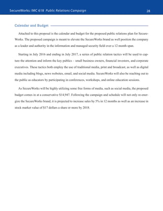 SecureWorks: IMC 618 Public Relations Campaign 28
Calendar and Budget
Attached to this proposal is the calendar and budget for the proposed public relations plan for Secure-
Works. The proposed campaign is meant to elevate the SecureWorks brand as well position the company
as a leader and authority in the information and managed security field over a 12 month span.
Starting in July 2016 and ending in July 2017, a series of public relation tactics will be used to cap-
ture the attention and inform the key publics – small business owners, financial investors, and corporate
executives. These tactics both employ the use of traditional media, print and broadcast, as well as digital
media including blogs, news websites, email, and social media. SecureWorks will also be reaching out to
the public as educators by participating in conferences, workshops, and online education sessions.
As SecureWorks will be highly utilizing some free forms of media, such as social media, the proposed
budget comes in at a conservative $14,947. Following the campaign and schedule will not only re-ener-
gize the SecureWorks brand, it is projected to increase sales by 5% in 12 months as well as an increase in
stock market value of $17 dollars a share or more by 2018.
 