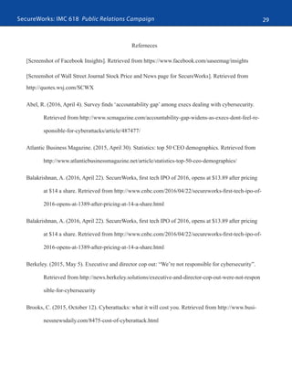 SecureWorks: IMC 618 Public Relations Campaign 29
Referneces
[Screenshot of Facebook Insights]. Retrieved from https://www.facebook.com/saseemag/insights
[Screenshot of Wall Street Journal Stock Price and News page for SecureWorks]. Retrieved from
http://quotes.wsj.com/SCWX
Abel, R. (2016, April 4). Survey finds ‘accountability gap’ among execs dealing with cybersecurity.
Retrieved from http://www.scmagazine.com/accountability-gap-widens-as-execs-dont-feel-re-
sponsible-for-cyberattacks/article/487477/
Atlantic Business Magazine. (2015, April 30). Statistics: top 50 CEO demographics. Retrieved from
http://www.atlanticbusinessmagazine.net/article/statistics-top-50-ceo-demographics/
Balakrishnan, A. (2016, April 22). SecureWorks, first tech IPO of 2016, opens at $13.89 after pricing
at $14 a share. Retrieved from http://www.cnbc.com/2016/04/22/secureworks-first-tech-ipo-of-
2016-opens-at-1389-after-pricing-at-14-a-share.html 
Balakrishnan, A. (2016, April 22). SecureWorks, first tech IPO of 2016, opens at $13.89 after pricing
at $14 a share. Retrieved from http://www.cnbc.com/2016/04/22/secureworks-first-tech-ipo-of-
2016-opens-at-1389-after-pricing-at-14-a-share.html
Berkeley. (2015, May 5). Executive and director cop out: “We’re not responsible for cybersecurity”. 	
	 Retrieved from http://news.berkeley.solutions/executive-and-director-cop-out-were-not-respon	
	sible-for-cybersecurity
Brooks, C. (2015, October 12). Cyberattacks: what it will cost you. Retrieved from http://www.busi-
nessnewsdaily.com/8475-cost-of-cyberattack.html
 