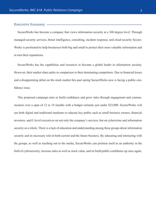 SecureWorks: IMC 618 Public Relations Campaign 3
Executive Summary
SecureWorks has become a company that views information security at a 360 degree level. Through
managed security services, threat intelligence, consulting, incident response, and cloud security Secure-
Works is positioned to help businesses both big and small to protect their most valuable information and
in turn their reputations.
SecureWorks has the capabilities and resources to become a global leader in information security.
However, their market share pales in comparison to their dominating competitors. Due to financial losses
and a disappointing debut on the stock market this past spring SecureWorks now is facing a public con-
fidence issue.
This proposed campaign aims to build confidence and grow sales through engagement and commu-
nication over a span of 12 to 18 months with a budget estimate just under $23,000. SecureWorks will
use both digital and traditional mediums to educate key public such as small business owners, financial
investors, and C-level executives on not only the company’s services, but on cybercrime and information
security as a whole. There is a lack of education and understanding among these groups about information
security and its necessary role in both current and the future business. By educating and interacting with
the groups, as well as reaching out to the media, SecureWorks can position itself as an authority in the
field of cybersecurity, increase sales as well as stock value, and its build public confidence up once again.
 