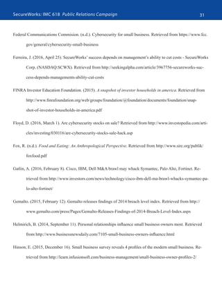 SecureWorks: IMC 618 Public Relations Campaign 31
Federal Communications Commision. (n.d.). Cybersecurity for small business. Retrieved from https://www.fcc.
gov/general/cybersecurity-small-business
Ferreira, J. (2016, April 25). SecureWorks’ success depends on management’s ability to cut costs - SecureWorks
Corp. (NASDAQ:SCWX). Retrieved from http://seekingalpha.com/article/3967756-secureworks-suc-
cess-depends-managements-ability-cut-costs
FINRA Investor Education Foundation. (2015). A snapshot of investor households in america. Retrieved from
http://www.finrafoundation.org/web/groups/foundation/@foundation/documents/foundation/snap-
shot-of-investor-households-in-america.pdf
Floyd, D. (2016, March 1). Are cybersecurity stocks on sale? Retrieved from http://www.investopedia.com/arti-
cles/investing/030116/are-cybersecurity-stocks-sale-hack.asp
Fox, R. (n.d.). Food and Eating: An Anthropological Perspective. Retrieved from http://www.sirc.org/publik/
foxfood.pdf
Gatlin, A. (2016, February 8). Cisco, IBM, Dell M&A brawl may whack Symantec, Palo Alto, Fortinet. Re-
trieved from http://www.investors.com/news/technology/cisco-ibm-dell-ma-brawl-whacks-symantec-pa-
lo-alto-fortinet/
Gemalto. (2015, February 12). Gemalto releases findings of 2014 breach level index. Retrieved from http://
www.gemalto.com/press/Pages/Gemalto-Releases-Findings-of-2014-Breach-Level-Index.aspx
Helmirich, B. (2014, September 11). Personal relationships influence small business owners most. Retrieved
from http://www.businessnewsdaily.com/7105-small-business-owners-influence.html
Hinson, E. (2015, December 16). Small business survey reveals 4 profiles of the modern small business. Re-
trieved from http://learn.infusionsoft.com/business-management/small-business-owner-profiles-2/
 
