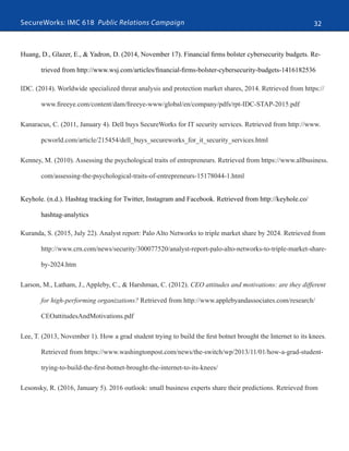 SecureWorks: IMC 618 Public Relations Campaign 32
Huang, D., Glazer, E., & Yadron, D. (2014, November 17). Financial firms bolster cybersecurity budgets. Re-
trieved from http://www.wsj.com/articles/financial-firms-bolster-cybersecurity-budgets-1416182536
IDC. (2014). Worldwide specialized threat analysis and protection market shares, 2014. Retrieved from https://
www.fireeye.com/content/dam/fireeye-www/global/en/company/pdfs/rpt-IDC-STAP-2015.pdf
Kanaracus, C. (2011, January 4). Dell buys SecureWorks for IT security services. Retrieved from http://www.
pcworld.com/article/215454/dell_buys_secureworks_for_it_security_services.html
Kenney, M. (2010). Assessing the psychological traits of entrepreneurs. Retrieved from https://www.allbusiness.
com/assessing-the-psychological-traits-of-entrepreneurs-15178044-1.html
Keyhole. (n.d.). Hashtag tracking for Twitter, Instagram and Facebook. Retrieved from http://keyhole.co/
hashtag-analytics
Kuranda, S. (2015, July 22). Analyst report: Palo Alto Networks to triple market share by 2024. Retrieved from
http://www.crn.com/news/security/300077520/analyst-report-palo-alto-networks-to-triple-market-share-
by-2024.htm
Larson, M., Latham, J., Appleby, C., & Harshman, C. (2012). CEO attitudes and motivations: are they different
for high-performing organizations? Retrieved from http://www.applebyandassociates.com/research/
CEOattitudesAndMotivations.pdf
Lee, T. (2013, November 1). How a grad student trying to build the first botnet brought the Internet to its knees.
Retrieved from https://www.washingtonpost.com/news/the-switch/wp/2013/11/01/how-a-grad-student-
trying-to-build-the-first-botnet-brought-the-internet-to-its-knees/
Lesonsky, R. (2016, January 5). 2016 outlook: small business experts share their predictions. Retrieved from
 