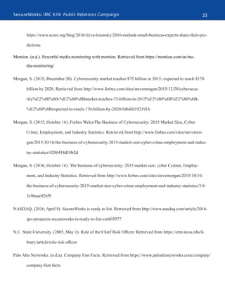 SecureWorks: IMC 618 Public Relations Campaign 33
https://www.score.org/blog/2016/rieva-lesonsky/2016-outlook-small-business-experts-share-their-pre-
dictions
Mention. (n.d.). Powerful media monitoring with mention. Retrieved from https://mention.com/en/me-
dia-monitoring/
Morgan, S. (2015, December 20). Cybersecurity​​market reaches $75 billion in 2015​;​​expected to reach $170
billion by 2020. Retrieved from http://www.forbes.com/sites/stevemorgan/2015/12/20/cybersecu-
rity%E2%80%8B-%E2%80%8Bmarket-reaches-75-billion-in-2015%E2%80%8B%E2%80%8B-
%E2%80%8Bexpected-to-reach-170-billion-by-2020/#d64fd1921916
Morgan, S. (2015, October 16). Forbes WelcoThe Business of Cybersecurity: 2015 Market Size, Cyber
Crime, Employment, and Industry Statistics. Retrieved from http://www.forbes.com/sites/stevemor-
gan/2015/10/16/the-business-of-cybersecurity-2015-market-size-cyber-crime-employment-and-indus-
try-statistics/#206418d10b2d
Morgan, S. (2016, October 16). The business of cybersecurity: 2015 market size, cyber Ccrime, Employ-
ment, and Industry Statistics. Retrieved from http://www.forbes.com/sites/stevemorgan/2015/10/16/
the-business-of-cybersecurity-2015-market-size-cyber-crime-employment-and-industry-statistics/3/#-
3c96aae026f9
NASDAQ. (2016, April 8). SecureWorks is ready to list. Retrieved from http://www.nasdaq.com/article/2016-
ipo-prospects-secureworks-is-ready-to-list-cm603977
N.C. State University. (2005, May 1). Role of the Chief Risk Officer. Retrieved from https://erm.ncsu.edu/li-
brary/article/role-risk-officer
Palo Alto Networks. (n.d.a). Company Fast Facts. Retrieved from https://www.paloaltonetworks.com/company/
company-fast-facts
 