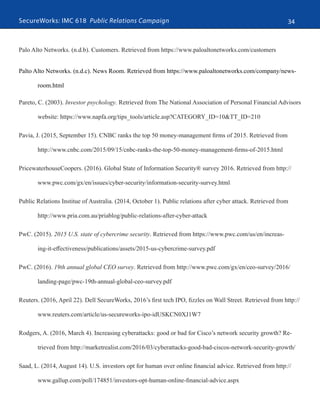 SecureWorks: IMC 618 Public Relations Campaign 34
Palo Alto Networks. (n.d.b). Customers. Retrieved from https://www.paloaltonetworks.com/customers
Palto Alto Networks. (n.d.c). News Room. Retrieved from https://www.paloaltonetworks.com/company/news-
room.html
Pareto, C. (2003). Investor psychology. Retrieved from The National Association of Personal Financial Advisors
website: https://www.napfa.org/tips_tools/article.asp?CATEGORY_ID=10&TT_ID=210
Pavia, J. (2015, September 15). CNBC ranks the top 50 money-management firms of 2015. Retrieved from
http://www.cnbc.com/2015/09/15/cnbc-ranks-the-top-50-money-management-firms-of-2015.html
PricewaterhouseCoopers. (2016). Global State of Information Security® survey 2016. Retrieved from http://
www.pwc.com/gx/en/issues/cyber-security/information-security-survey.html
Public Relations Institue of Australia. (2014, October 1). Public relations after cyber attack. Retrieved from
http://www.pria.com.au/priablog/public-relations-after-cyber-attack
PwC. (2015). 2015 U.S. state of cybercrime security. Retrieved from https://www.pwc.com/us/en/increas-
ing-it-effectiveness/publications/assets/2015-us-cybercrime-survey.pdf
PwC. (2016). 19th annual global CEO survey. Retrieved from http://www.pwc.com/gx/en/ceo-survey/2016/
landing-page/pwc-19th-annual-global-ceo-survey.pdf
Reuters. (2016, April 22). Dell SecureWorks, 2016’s first tech IPO, fizzles on Wall Street. Retrieved from http://
www.reuters.com/article/us-secureworks-ipo-idUSKCN0XJ1W7
Rodgers, A. (2016, March 4). Increasing cyberattacks: good or bad for Cisco’s network security growth? Re-
trieved from http://marketrealist.com/2016/03/cyberattacks-good-bad-ciscos-network-security-growth/
Saad, L. (2014, August 14). U.S. investors opt for human over online financial advice. Retrieved from http://
www.gallup.com/poll/174851/investors-opt-human-online-financial-advice.aspx
 