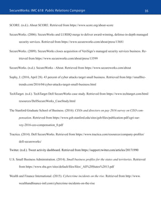 SecureWorks: IMC 618 Public Relations Campaign 35
SCORE. (n.d.). About SCORE. Retrieved from https://www.score.org/about-score
SecureWorks. (2006). SecureWorks and LURHQ merge to deliver award-winning, defense-in-depth managed
security services. Retrieved from https://www.secureworks.com/about/press/13681
SecureWorks. (2009). SecureWorks closes acquisition of VeriSign’s managed security services business. Re-
trieved from https://www.secureworks.com/about/press/13599
SecureWorks. (n.d.). SecureWorks - About. Retrieved from https://www.secureworks.com/about
Sophy, J. (2016, April 28). 43 percent of cyber attacks target small business. Retrieved from http://smallbiz-
trends.com/2016/04/cyber-attacks-target-small-business.html
TechTarget. (n.d.). TechTarget Dell SecureWorks case study. Retrieved from https://www.techtarget.com/html/
resources/DellSecureWorks_CaseStudy.html
The Stanford Graduate School of Business. (2016). CEOs and directors on pay 2016 survey on CEO com-
pensation. Retrieved from https://www.gsb.stanford.edu/sites/gsb/files/publication-pdf/cgri-sur-
vey-2016-ceo-compensation_0.pdf
Tractica. (2014). Dell SecureWorks. Retrieved from https://www.tractica.com/resources/company-profiles/
dell-secureworks/
Twitter. (n.d.). Tweet activity dashboard. Retrieved from https://support.twitter.com/articles/20171990
U.S. Small Business Administration. (2014). Small business profiles for the states and territories. Retrieved
from https://www.sba.gov/sites/default/files/files/_All%20States%2013.pdf
Wealth and Finance International. (2015). Cybercrime incidents on the rise. Retrieved from http://www.
wealthandfinance-intl.com/cybercrime-incidents-on-the-rise
 