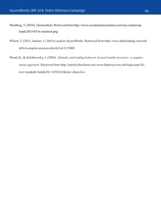 SecureWorks: IMC 618 Public Relations Campaign 36
Weinberg, T. (2016). [Screenshot]. Retrieved from http://www.socialmediaexaminer.com/wp-content/up-
loads/2015/03/tw-mention.png
Wilson, T. (2011, January 1). Dell to acquire SecureWorks. Retrieved from http://www.darkreading.com/risk/
dell-to-acquire-secureworks/d/d-id/1135008
Wood, R., & Zaichkowsky, J. (2004). Attitudes and trading behavior of stock market investors: a segmen-
tation approach. Retrieved from http://search.ebscohost.com.www.libproxy.wvu.edu/login.aspx?di-
rect=true&db=buh&AN=14536163&site=ehost-live
 