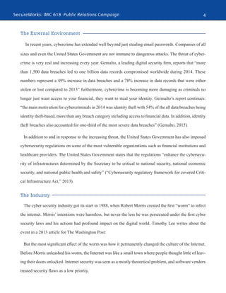 SecureWorks: IMC 618 Public Relations Campaign 4
The External Environment
In recent years, cybercrime has extended well beyond just stealing email passwords. Companies of all
sizes and even the United States Government are not immune to dangerous attacks. The threat of cyber-
crime is very real and increasing every year. Gemalto, a leading digital security firm, reports that “more
than 1,500 data breaches led to one billion data records compromised worldwide during 2014. These
numbers represent a 49% increase in data breaches and a 78% increase in data records that were either
stolen or lost compared to 2013” furthermore, cybercrime is becoming more damaging as criminals no
longer just want access to your financial, they want to steal your identity. Germalto’s report continues:
“the main motivation for cybercriminals in 2014 was identity theft with 54% of the all data breaches being
identity theft-based, more than any breach category including access to financial data. In addition, identity
theft breaches also accounted for one-third of the most severe data breaches” (Gemalto, 2015). 
In addition to and in response to the increasing threat, the United States Government has also imposed
cybersecurity regulations on some of the most vulnerable organizations such as financial institutions and
healthcare providers. The United States Government states that the regulations “enhance the cybersecu-
rity of infrastructures determined by the Secretary to be critical to national security, national economic
security, and national public health and safety” (“Cybersecurity regulatory framework for covered Criti-
cal Infrastructure Act,” 2013).
The Industry
The cyber security industry got its start in 1988, when Robert Morris created the first “worm” to infect
the internet. Morris’ intentions were harmless, but never the less he was persecuted under the first cyber
security laws and his actions had profound impact on the digital world. Timothy Lee writes about the
event in a 2013 article for The Washington Post:
But the most significant effect of the worm was how it permanently changed the culture of the Internet.
Before Morris unleashed his worm, the Internet was like a small town where people thought little of leav-
ing their doors unlocked. Internet security was seen as a mostly theoretical problem, and software vendors
treated security flaws as a low priority.
 