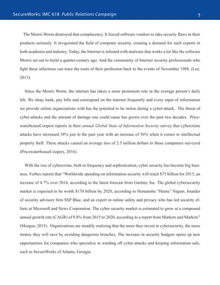 SecureWorks: IMC 618 Public Relations Campaign 5
The Morris Worm destroyed that complacency. It forced software vendors to take security flaws in their
products seriously. It invigorated the field of computer security, creating a demand for such experts in
both academia and industry. Today, the Internet is infested with malware that works a lot like the software
Morris set out to build a quarter-century ago. And the community of Internet security professionals who
fight these infections can trace the roots of their profession back to the events of November 1988. (Lee,
2013).
Since the Morris Worm, the internet has taken a more prominent role in the average person’s daily
life. We shop, bank, pay bills and correspond on the internet frequently and every input of information
we provide online organizations with has the potential to be stolen during a cyber-attack. The threat of
cyber-attacks and the amount of damage one could cause has grown over the past two decades. Price-
waterhouseCoopers reports in their annual Global State of Information Security survey that cybercrime
attacks have increased 38% just in the past year with an increase of 56% when it comes to intellectual
property theft. These attacks caused an average loss of 2.5 million dollars to those companies surveyed
(PricewaterhouseCoopers, 2016).
With the rise of cybercrime, both in frequency and sophistication, cyber security has become big busi-
ness. Forbes reports that “Worldwide spending on information security will reach $75 billion for 2015, an
increase of 4.7% ​over 2014, according to the latest forecast from Gartner, Inc. The global cybersecurity
market is expected to be worth $170 billion by 2020, according to Hemanshu “Hemu” Nigam, founder
of security advisory firm SSP Blue, and an expert in online safety and privacy who has led security ef-
forts at Microsoft and News Corporation. The cyber security market is estimated to grow at a compound
annual growth rate (CAGR) of 9.8​% from 2015 to 2020, according to a report from Markets and Markets”
(Morgan, 2015). Organizations are steadily realizing that the more they invest in cybersecurity, the more
money they will save by avoiding dangerous breaches. The increase in security budgets opens up new
opportunities for companies who specialize in warding off cyber-attacks and keeping information safe,
such as SecureWorks of Atlanta, Georgia.
 