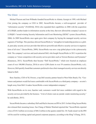 SecureWorks: IMC 618 Public Relations Campaign 6
The Client
Michael Pearson and Joan Wilbanks founded SecureWorks in Atlanta, Georgia in 1999, with Michael
Cote joining the company as CEO in 2002. SecureWorks became a well-recognized provider of
“information security” (NASDAQ, 2016) who expanded their capabilities in 2006 with the acquisition
of LURQH, another leader in information security at the time, that now allowed the company’s access to
LURQH’s “award-winning Security Information and Event Monitoring (SIEM)” system (SecureWorks,
2006). In 2009 SecureWorks once again grew their company by buying the managed security services
segment of VeriSign. This purchase allowed SecureWorks to “strengthen its leadership position as a glob-
al, pure-play security services provider that delivers powerful and effective security services to organiza-
tions of all sizes.” (SecureWorks, 2009). SecureWorks was now a top global player in the cybersecurity
field. The company’s services and reach attracted Dell, who bought SecureWorks in 2011 to position the
company as “closer competition with security service providers such as Verizon Business and Symantec”
(Kanaracus, 2011). SecureWorks then became “Dell SecureWorks,” which now boasted an employee
count of over 100,000 (Tractica, 2014) to serve 4,200 clients in over 59 countries (SecureWorks, n.d.).
However, Dell quickly found that customers preferred to have their managed security services not directly
linked to Dell:
Rory Sanchez, CEO of SL Powers, a top Dell security partner based in West Palm Beach, Fla. “Cus-
tomers and partners would feel more comfortable with SecureWorks as a third-party company -- an arm’s
length away from Dell. It makes SecureWorks a more independent company.”
With SecureWorks on its own, Sanchez said, customers would feel more confident with regard to the
security services provided by the business. “A lot of clients want an outside vendor monitoring security,”
he said (Burke, 2015).
SecureWorks became a subsidiary Dell and filed to become an IPO in 2015. In their filing SecureWorks
also released their mounting losses. Sue Chang of Market Watched reported that “SecureWorks reported
a loss of $18.5 million on revenue of $88.2 million in the quarter ended Oct. 30. Funds raised via the IPO
will be used for working capital and general corporate purposes, according to the filing” (Chang, 2015).
 