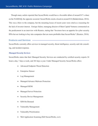 SecureWorks: IMC 618 Public Relations Campaign 7
Though many outlets reported that SecureWorks would have a favorable debut of around $17 a share
on the NASDAQ, the opposite occurred. SecureWorks stocks closed at around $14 (Balakrishnan, 2016).
This was a blow to the company, but the mounting losses of recent years were cited as a reasoning for
the lack of investor interest. Enrique Salem, managing director of Bain Capital Ventures commented on
the predicament in an interview with Reuters, stating that “Investors have an appetite for cyber security
IPOs but are looking to buy into companies that are more profitable than SecureWorks” (Reuters, 2016).
Products and Services
SecureWorks currently offers services in managed security, threat intelligence, security and risk consult-
ing, and incident response.
Managed Security Services
SecureWorks states that their Managed Security Services are conducted by certified security experts 24
hours a day, 7 days a week, and 365 days a year. Under Managed Security SecureWorks offers:
•	 Advanced Endpoint Threat Detection
•	 Enterprise iSensor
•	 Log Management
•	 Managed Advance Malware Protection
•	 Managed SIEM
•	 Managed Server Protection
•	 Security Device Management
•	 SIM On-Demand
•	 Vulnerably Management
•	 Vulnerably Prioritization
•	 Web Application Scanning (Dell SecureWorks, n.d.)
 