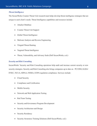 SecureWorks: IMC 618 Public Relations Campaign 8
Threat Intelligence
The SecureWorks Counter Threat Unit research team helps develop threat intelligence strategies that are
unique to each client’s needs. Threat Intelligence capabilities and resources include:
•	 Attacker Database
•	 Counter Threat Unit Support
•	 Global Threat Intelligence
•	 Malware Analysis and Reverse Engineering
•	 TArgetd Threat Hunting
•	 Targeted Threat Intelligence
•	 Threat, Vulnerability, and Advisory feeds (Dell SecureWorks, n.d.)
Security and Risk Consulting
SecureWorks’ Security and Risk Consulting operations help audit and increase current security or new
security strategies. Security and Risk Consulting also brings companies up to date on PCI DSS, GLBA/
FFIEC, NCUA, HIPAA, FISMA, EI3PA regulation compliance. Services include:
•	 Cloud Security
•	 Compliance and Certification
•	 Mobile Security
•	 Network and Web Application Testing
•	 Red Team Testing
•	 Security and Governance Program Development
•	 Security Architecture and Design
•	 Security Residency
•	 Security Awareness Training Solutions (Dell SecureWorks, n.d.)
 
