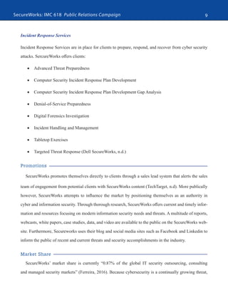 SecureWorks: IMC 618 Public Relations Campaign 9
Incident Response Services
Incident Response Services are in place for clients to prepare, respond, and recover from cyber security
attacks. SercureWorks offers clients:
•	 Advanced Threat Preparedness
•	 Computer Security Incident Response Plan Development
•	 Computer Security Incident Response Plan Development Gap Analysis
•	 Denial-of-Service Preparedness
•	 Digital Forensics Investigation
•	 Incident Handling and Management
•	 Tabletop Exercises
•	 Targeted Threat Response (Dell SecureWorks, n.d.)
Promotions
SecureWorks promotes themselves directly to clients through a sales lead system that alerts the sales
team of engagement from potential clients with SecureWorks content (TechTarget, n.d). More publically
however, SecureWorks attempts to influence the market by positioning themselves as an authority in
cyber and information security. Through thorough research, SecureWorks offers current and timely infor-
mation and resources focusing on modern information security needs and threats. A multitude of reports,
webcasts, white papers, case studies, data, and video are available to the public on the SecureWorks web-
site. Furthermore, Secureworks uses their blog and social media sites such as Facebook and Linkedin to
inform the public of recent and current threats and security accomplishments in the industry.
Market Share
SecureWorks’ market share is currently “0.87% of the global IT security outsourcing, consulting
and managed security markets” (Ferreira, 2016). Because cybersecurity is a continually growing threat,
 