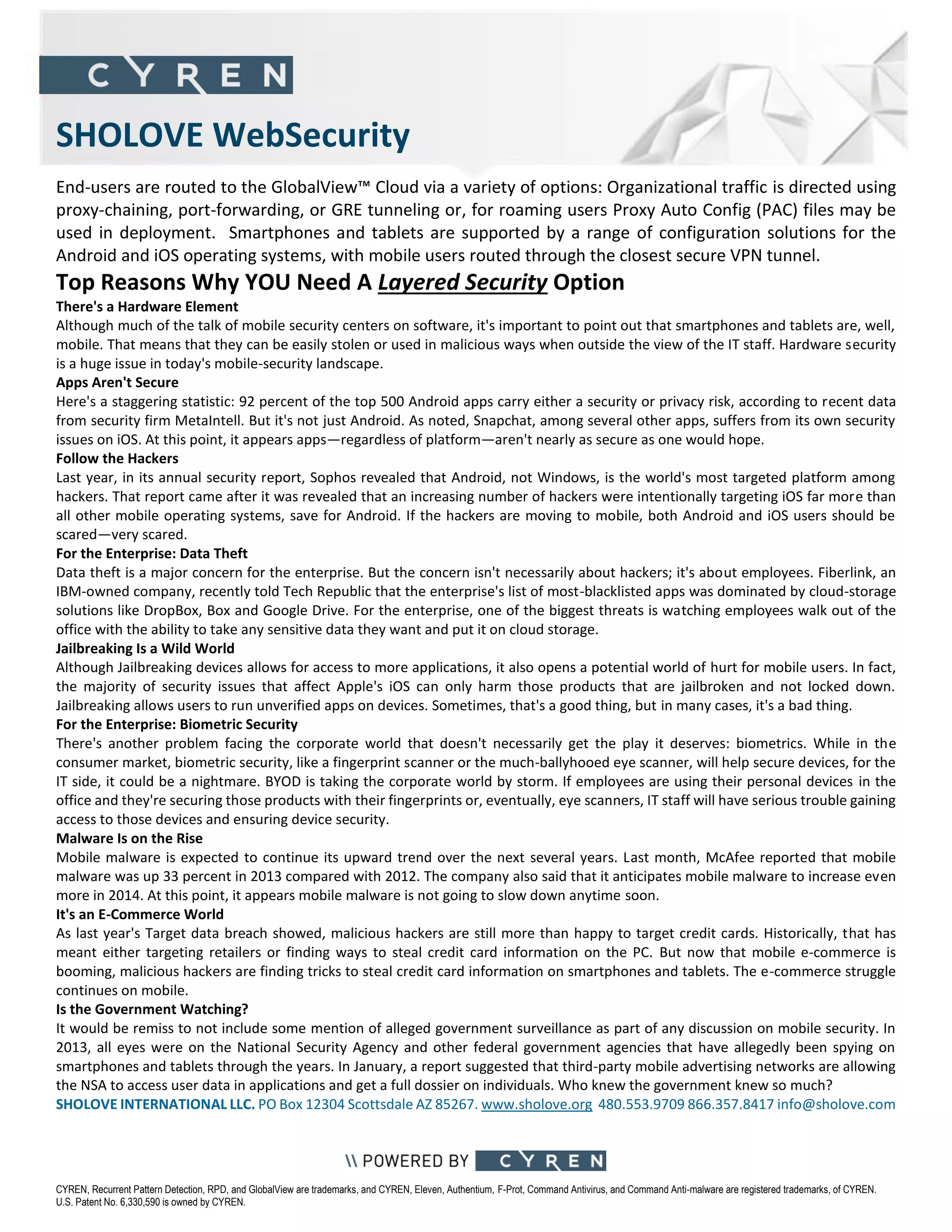 CYREN, Recurrent Pattern Detection, RPD, and GlobalView are trademarks, and CYREN, Eleven, Authentium, F-Prot, Command Antivirus, and Command Anti-malware are registered trademarks, of CYREN.
U.S. Patent No. 6,330,590 is owned by CYREN.
SHOLOVE WebSecurity
End-users are routed to the GlobalView™ Cloud via a variety of options: Organizational traffic is directed using
proxy-chaining, port-forwarding, or GRE tunneling or, for roaming users Proxy Auto Config (PAC) files may be
used in deployment. Smartphones and tablets are supported by a range of configuration solutions for the
Android and iOS operating systems, with mobile users routed through the closest secure VPN tunnel.
Top Reasons Why YOU Need A Layered Security Option
There's a Hardware Element
Although much of the talk of mobile security centers on software, it's important to point out that smartphones and tablets are, well,
mobile. That means that they can be easily stolen or used in malicious ways when outside the view of the IT staff. Hardware security
is a huge issue in today's mobile-security landscape.
Apps Aren't Secure
Here's a staggering statistic: 92 percent of the top 500 Android apps carry either a security or privacy risk, according to recent data
from security firm MetaIntell. But it's not just Android. As noted, Snapchat, among several other apps, suffers from its own security
issues on iOS. At this point, it appears apps—regardless of platform—aren't nearly as secure as one would hope.
Follow the Hackers
Last year, in its annual security report, Sophos revealed that Android, not Windows, is the world's most targeted platform among
hackers. That report came after it was revealed that an increasing number of hackers were intentionally targeting iOS far more than
all other mobile operating systems, save for Android. If the hackers are moving to mobile, both Android and iOS users should be
scared—very scared.
For the Enterprise: Data Theft
Data theft is a major concern for the enterprise. But the concern isn't necessarily about hackers; it's about employees. Fiberlink, an
IBM-owned company, recently told Tech Republic that the enterprise's list of most-blacklisted apps was dominated by cloud-storage
solutions like DropBox, Box and Google Drive. For the enterprise, one of the biggest threats is watching employees walk out of the
office with the ability to take any sensitive data they want and put it on cloud storage.
Jailbreaking Is a Wild World
Although Jailbreaking devices allows for access to more applications, it also opens a potential world of hurt for mobile users. In fact,
the majority of security issues that affect Apple's iOS can only harm those products that are jailbroken and not locked down.
Jailbreaking allows users to run unverified apps on devices. Sometimes, that's a good thing, but in many cases, it's a bad thing.
For the Enterprise: Biometric Security
There's another problem facing the corporate world that doesn't necessarily get the play it deserves: biometrics. While in the
consumer market, biometric security, like a fingerprint scanner or the much-ballyhooed eye scanner, will help secure devices, for the
IT side, it could be a nightmare. BYOD is taking the corporate world by storm. If employees are using their personal devices in the
office and they're securing those products with their fingerprints or, eventually, eye scanners, IT staff will have serious trouble gaining
access to those devices and ensuring device security.
Malware Is on the Rise
Mobile malware is expected to continue its upward trend over the next several years. Last month, McAfee reported that mobile
malware was up 33 percent in 2013 compared with 2012. The company also said that it anticipates mobile malware to increase even
more in 2014. At this point, it appears mobile malware is not going to slow down anytime soon.
It's an E-Commerce World
As last year's Target data breach showed, malicious hackers are still more than happy to target credit cards. Historically, that has
meant either targeting retailers or finding ways to steal credit card information on the PC. But now that mobile e-commerce is
booming, malicious hackers are finding tricks to steal credit card information on smartphones and tablets. The e-commerce struggle
continues on mobile.
Is the Government Watching?
It would be remiss to not include some mention of alleged government surveillance as part of any discussion on mobile security. In
2013, all eyes were on the National Security Agency and other federal government agencies that have allegedly been spying on
smartphones and tablets through the years. In January, a report suggested that third-party mobile advertising networks are allowing
the NSA to access user data in applications and get a full dossier on individuals. Who knew the government knew so much?
SHOLOVE INTERNATIONAL LLC. PO Box 12304 Scottsdale AZ 85267. www.sholove.org 480.553.9709 866.357.8417 info@sholove.com
 