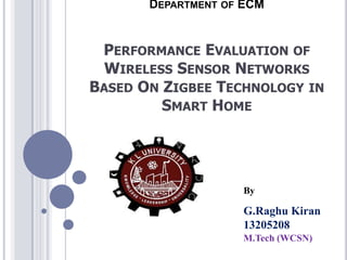 DEPARTMENT OF ECM

PERFORMANCE EVALUATION OF
WIRELESS SENSOR NETWORKS
BASED ON ZIGBEE TECHNOLOGY IN
SMART HOME

By

G.Raghu Kiran
13205208
M.Tech (WCSN)

 
