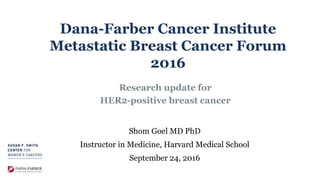 Dana-Farber Cancer Institute
Metastatic Breast Cancer Forum
2016
Research update for
HER2-positive breast cancer
Shom Goel MD PhD
Instructor in Medicine, Harvard Medical School
September 24, 2016
 