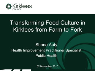 Transforming Food Culture in
Kirklees from Farm to Fork
Shona Auty
Health Improvement Practitioner Specialist
Public Health
6th November 2015
 