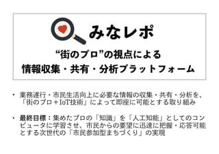 “街のプロ”の視点による
情報収集・共有・分析プラットフォーム
• 業務遂行・市民生活向上に必要な情報の収集・共有・分析を、
「街のプロ＋IoT技術」によって即座に可能とする取り組み　
• 最終目標：集めたプロの「知識」を「人工知能」としてのコン
ピュータに学習させ、市民からの要望に迅速に把握・応答可能
とする次世代の「市民参加型まちづくり」の実現
みなレポ
 