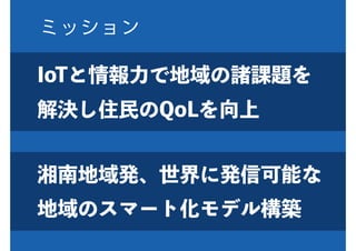 ミッション
湘南地域発、世界に発信可能な
地域のスマート化モデル構築
IoTと情報力で地域の諸課題を
解決し住民のQoLを向上
 