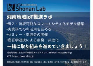湘南地域IoT推進ラボ
•導入・持続可能なスマートシティ化モデル構築
•実業務での利活用を進める
•セミナー・勉強会の開催
•産官学連携による創発・共進化
一緒に取り組みを進めていきましょう！
湘南地域IoT推進ラボで活用する技術、実証実験の一部は、総務省、文科省、NICT等によってご支援頂いています。
湘南地域IoT推進ラボ事務局メールアドレス: shonan-iotal@sfcity.jp
WEB: https://www.sfcity.jp
 