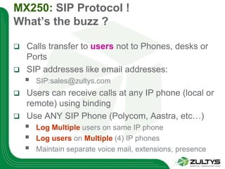 MX250: SIP Protocol !
What’s the buzz ?

 Calls transfer to users not to Phones, desks or
  Ports
 SIP addresses like email addresses:
       SIP:sales@zultys.com
 Users can receive calls at any IP phone (local or
  remote) using binding
 Use ANY SIP Phone (Polycom, Aastra, etc…)
       Log Multiple users on same IP phone
       Log users on Multiple (4) IP phones
       Maintain separate voice mail, extensions, presence
 