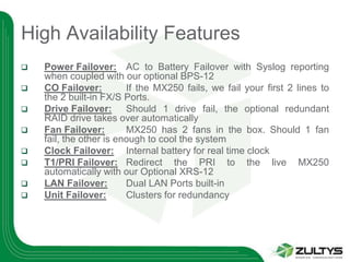High Availability Features
   Power Failover: AC to Battery Failover with Syslog reporting
    when coupled with our optional BPS-12
   CO Failover:         If the MX250 fails, we fail your first 2 lines to
    the 2 built-in FX/S Ports.
   Drive Failover: Should 1 drive fail, the optional redundant
    RAID drive takes over automatically
   Fan Failover:        MX250 has 2 fans in the box. Should 1 fan
    fail, the other is enough to cool the system
   Clock Failover: Internal battery for real time clock
   T1/PRI Failover: Redirect the PRI to the live MX250
    automatically with our Optional XRS-12
   LAN Failover:        Dual LAN Ports built-in
   Unit Failover:       Clusters for redundancy
 
