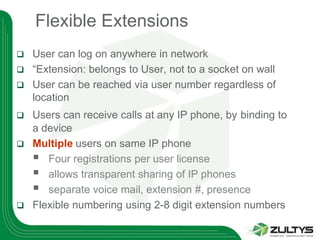 Flexible Extensions
 User can log on anywhere in network
 “Extension: belongs to User, not to a socket on wall
 User can be reached via user number regardless of
  location
 Users can receive calls at any IP phone, by binding to
  a device
 Multiple users on same IP phone
   Four registrations per user license
   allows transparent sharing of IP phones
   separate voice mail, extension #, presence
 Flexible numbering using 2-8 digit extension numbers
 