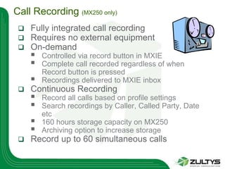 Call Recording (MX250 only)
    Fully integrated call recording
    Requires no external equipment
    On-demand
        Controlled via record button in MXIE
        Complete call recorded regardless of when
         Record button is pressed
        Recordings delivered to MXIE inbox
    Continuous Recording
        Record all calls based on profile settings
        Search recordings by Caller, Called Party, Date
         etc
        160 hours storage capacity on MX250
        Archiving option to increase storage
    Record up to 60 simultaneous calls
 