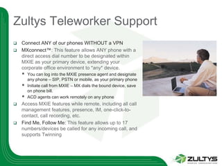 Zultys Teleworker Support
 Connect ANY of our phones WITHOUT a VPN
 MXconnect™: This feature allows ANY phone with a
  direct access dial number to be designated within
  MXIE as your primary device, extending your
  corporate office environment to *any* device.
       You can log into the MXIE presence agent and designate
        any phone – SIP, PSTN or mobile, as your primary phone
       Initiate call from MXIE – MX dials the bound device, save
        on phone bill.
       ACD agents can work remotely on any phone
 Access MXIE features while remote, including all call
  management features, presence, IM, one-click-to-
  contact, call recording, etc.
 Find Me, Follow Me: This feature allows up to 17
  numbers/devices be called for any incoming call, and
  supports Twinning
 