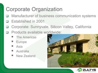 Corporate Organization
 Manufacturer of business communication systems
 Established in 2001
 Corporate: Sunnyvale, Silicon Valley, California
 Products available worldwide:
       The Americas
       Europe
       Asia
       Australia
       New Zealand
 