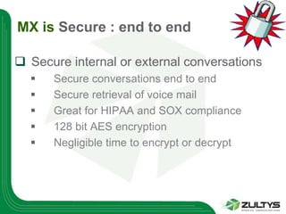 MX is Secure : end to end

 Secure internal or external conversations
     Secure conversations end to end
     Secure retrieval of voice mail
     Great for HIPAA and SOX compliance
     128 bit AES encryption
     Negligible time to encrypt or decrypt
 