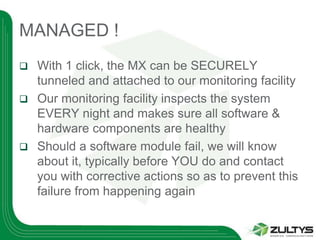 MANAGED !
 With 1 click, the MX can be SECURELY
  tunneled and attached to our monitoring facility
 Our monitoring facility inspects the system
  EVERY night and makes sure all software &
  hardware components are healthy
 Should a software module fail, we will know
  about it, typically before YOU do and contact
  you with corrective actions so as to prevent this
  failure from happening again
 