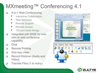 MXmeeting™ Conferencing 4.1
   4-in-1 Web Conferencing
       Interactive Collaboration
       Web Seminars
       Remote Support
       Remote Access
       150 port Audio Bridge
   Integrated with MXIE for one-
    click to web conference
    capability
   Chat
   Remote Printing
   One way video
   Record Webinar (Audio and
    Video)
   Transfer Files (1 to many)
 