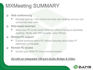 MXMeeting SUMMARY
   Web conferencing
       Desktop sharing. I can control and view your desktop and you can
        control and view mine
   Web-based seminars
       Show your PC to the world (Webinar) without having to download
        anything. Works with ANY browser, even iPhone
   Remote PC support
       Control someone else’s PC without worrying about static IP
        addresses or Firewalls
   Remote PC access
       Control your OWN PC from a remote location


    All with an integrated 150 port Audio Bridge & Video
 