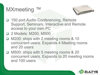 MXmeeting ™
 150 port Audio Conferencing, Remote
  Support, Seminars, Interactive and Remote
  access to your own PC
 2 Models: M200, M500
 M200: ships with 2 meeting rooms & 10
  concurrent users. Expands 4 Meeting rooms
  and 20 users
 M500: ships with 5 meeting rooms & 20
  concurrent users. Expands to 20 meeting rooms
  and 100 users
 