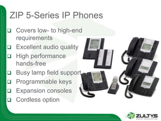 ZIP 5-Series IP Phones
   Covers low- to high-end
    requirements
   Excellent audio quality
   High performance
    hands-free
   Busy lamp field support
   Programmable keys
   Expansion consoles
   Cordless option
 
