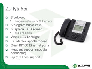 Zultys 55i
   6 softkeys
       Programmable up to 20 functions
 6 programmable keys
 Graphical LCD screen
       144 x 75 pixels
   White LED backlight
   Full-duplex speakerphone
   Dual 10/100 Ethernet ports
   Headset support (modular
    connector)
   Up to 9 lines support
 